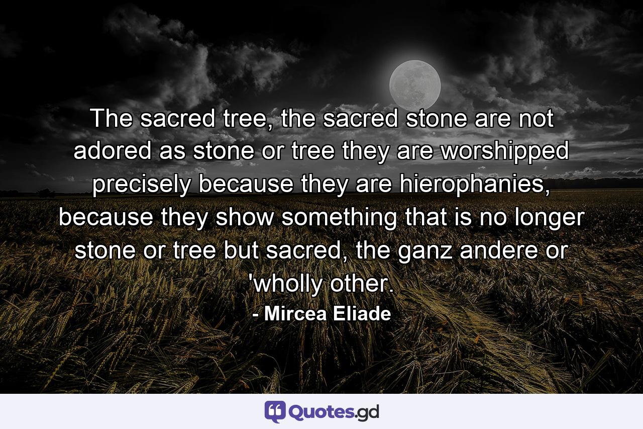 The sacred tree, the sacred stone are not adored as stone or tree they are worshipped precisely because they are hierophanies, because they show something that is no longer stone or tree but sacred, the ganz andere or 'wholly other. - Quote by Mircea Eliade