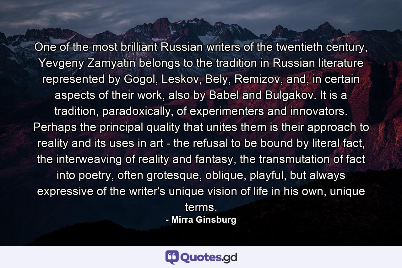 One of the most brilliant Russian writers of the twentieth century, Yevgeny Zamyatin belongs to the tradition in Russian literature represented by Gogol, Leskov, Bely, Remizov, and, in certain aspects of their work, also by Babel and Bulgakov. It is a tradition, paradoxically, of experimenters and innovators. Perhaps the principal quality that unites them is their approach to reality and its uses in art - the refusal to be bound by literal fact, the interweaving of reality and fantasy, the transmutation of fact into poetry, often grotesque, oblique, playful, but always expressive of the writer's unique vision of life in his own, unique terms. - Quote by Mirra Ginsburg