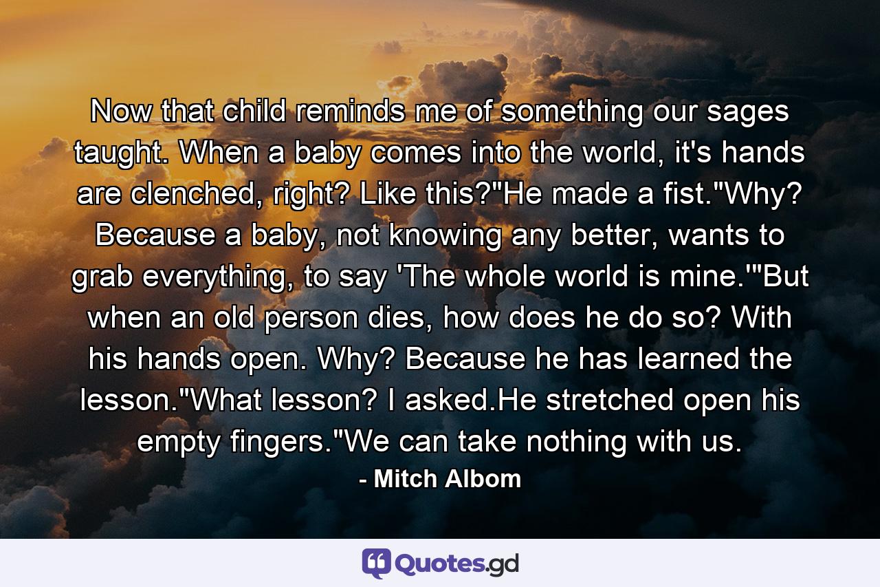 Now that child reminds me of something our sages taught. When a baby comes into the world, it's hands are clenched, right? Like this?