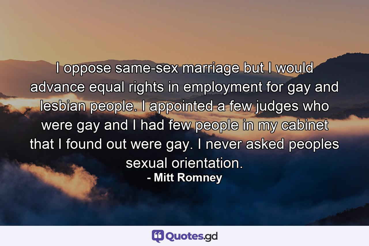 I oppose same-sex marriage but I would advance equal rights in employment for gay and lesbian people. I appointed a few judges who were gay and I had few people in my cabinet that I found out were gay. I never asked peoples sexual orientation. - Quote by Mitt Romney