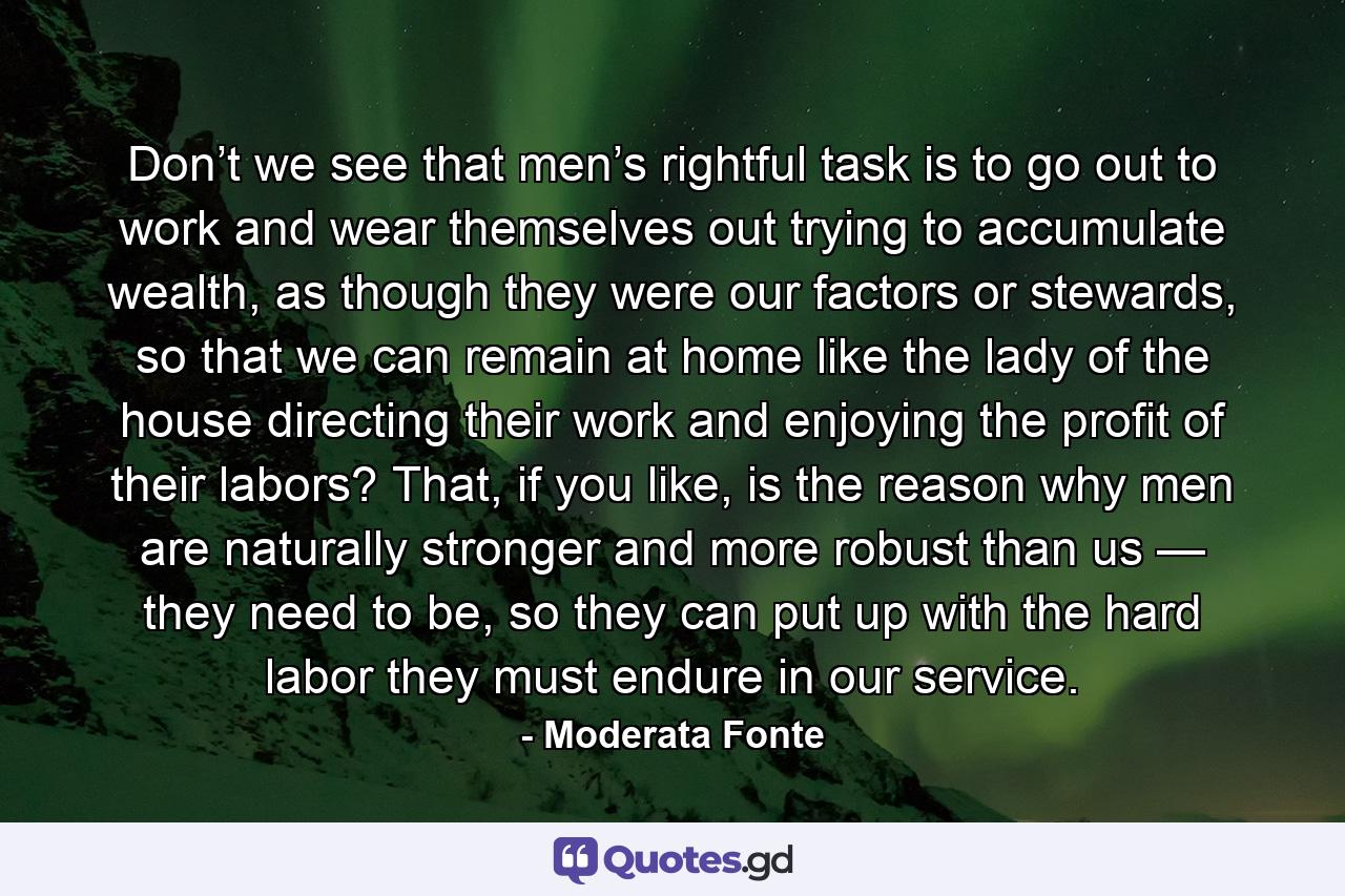 Don’t we see that men’s rightful task is to go out to work and wear themselves out trying to accumulate wealth, as though they were our factors or stewards, so that we can remain at home like the lady of the house directing their work and enjoying the profit of their labors? That, if you like, is the reason why men are naturally stronger and more robust than us — they need to be, so they can put up with the hard labor they must endure in our service. - Quote by Moderata Fonte