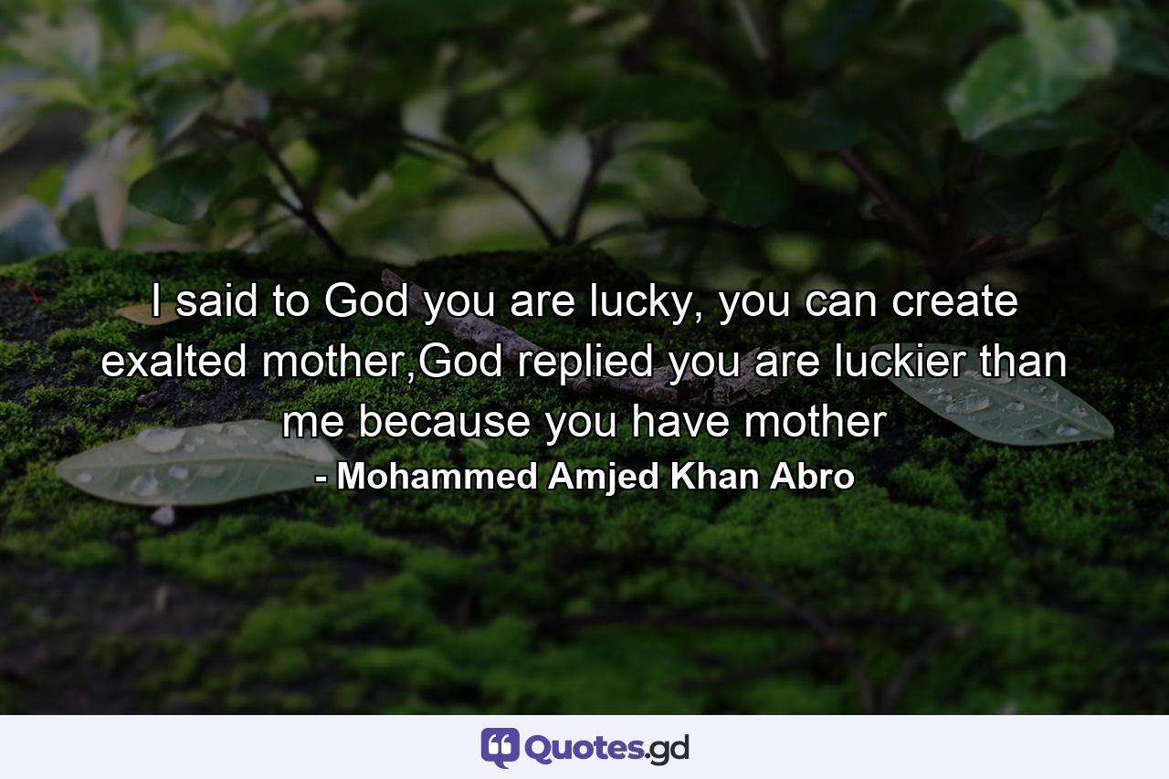 I said to God you are lucky, you can create exalted mother,God replied you are luckier than me because you have mother - Quote by Mohammed Amjed Khan Abro