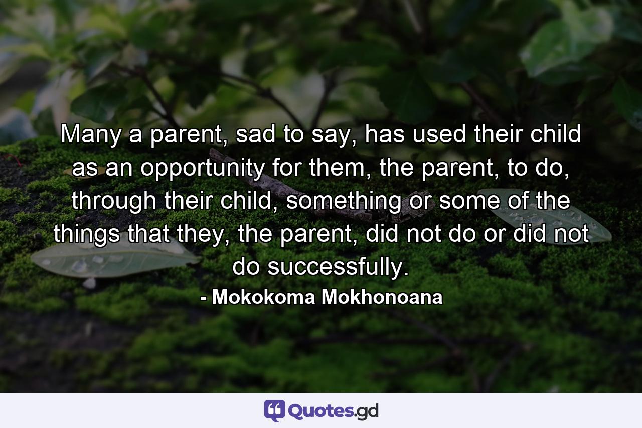 Many a parent, sad to say, has used their child as an opportunity for them, the parent, to do, through their child, something or some of the things that they, the parent, did not do or did not do successfully. - Quote by Mokokoma Mokhonoana