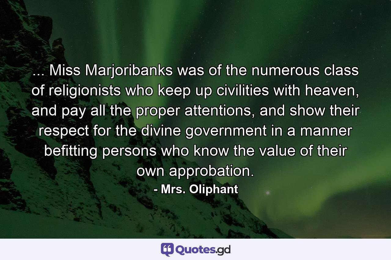 ... Miss Marjoribanks was of the numerous class of religionists who keep up civilities with heaven, and pay all the proper attentions, and show their respect for the divine government in a manner befitting persons who know the value of their own approbation. - Quote by Mrs. Oliphant