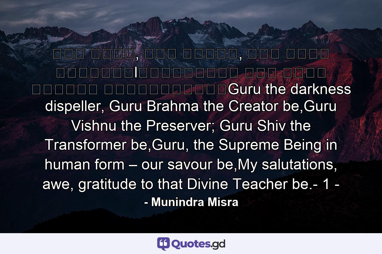 गु� ��मा, गु� �व�णु, गु� देवो महे�वरःlगु��सा�ाथ परम ��मा त�मै�ी गुरावेनामः॥Guru the darkness dispeller, Guru Brahma the Creator be,Guru Vishnu the Preserver; Guru Shiv the Transformer be,Guru, the Supreme Being in human form – our savour be,My salutations, awe, gratitude to that Divine Teacher be.- 1 - - Quote by Munindra Misra