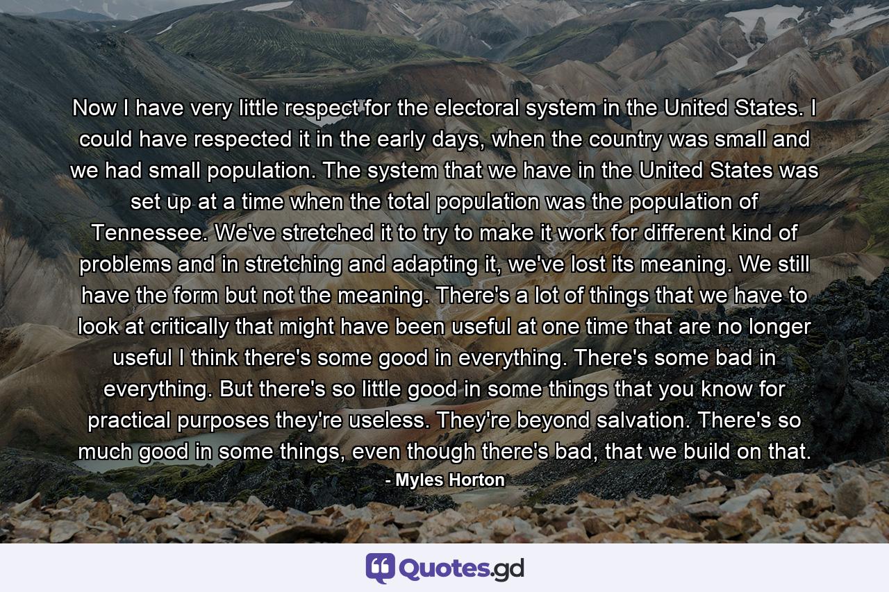 Now I have very little respect for the electoral system in the United States. I could have respected it in the early days, when the country was small and we had small population. The system that we have in the United States was set up at a time when the total population was the population of Tennessee. We've stretched it to try to make it work for different kind of problems and in stretching and adapting it, we've lost its meaning. We still have the form but not the meaning. There's a lot of things that we have to look at critically that might have been useful at one time that are no longer useful I think there's some good in everything. There's some bad in everything. But there's so little good in some things that you know for practical purposes they're useless. They're beyond salvation. There's so much good in some things, even though there's bad, that we build on that. - Quote by Myles Horton