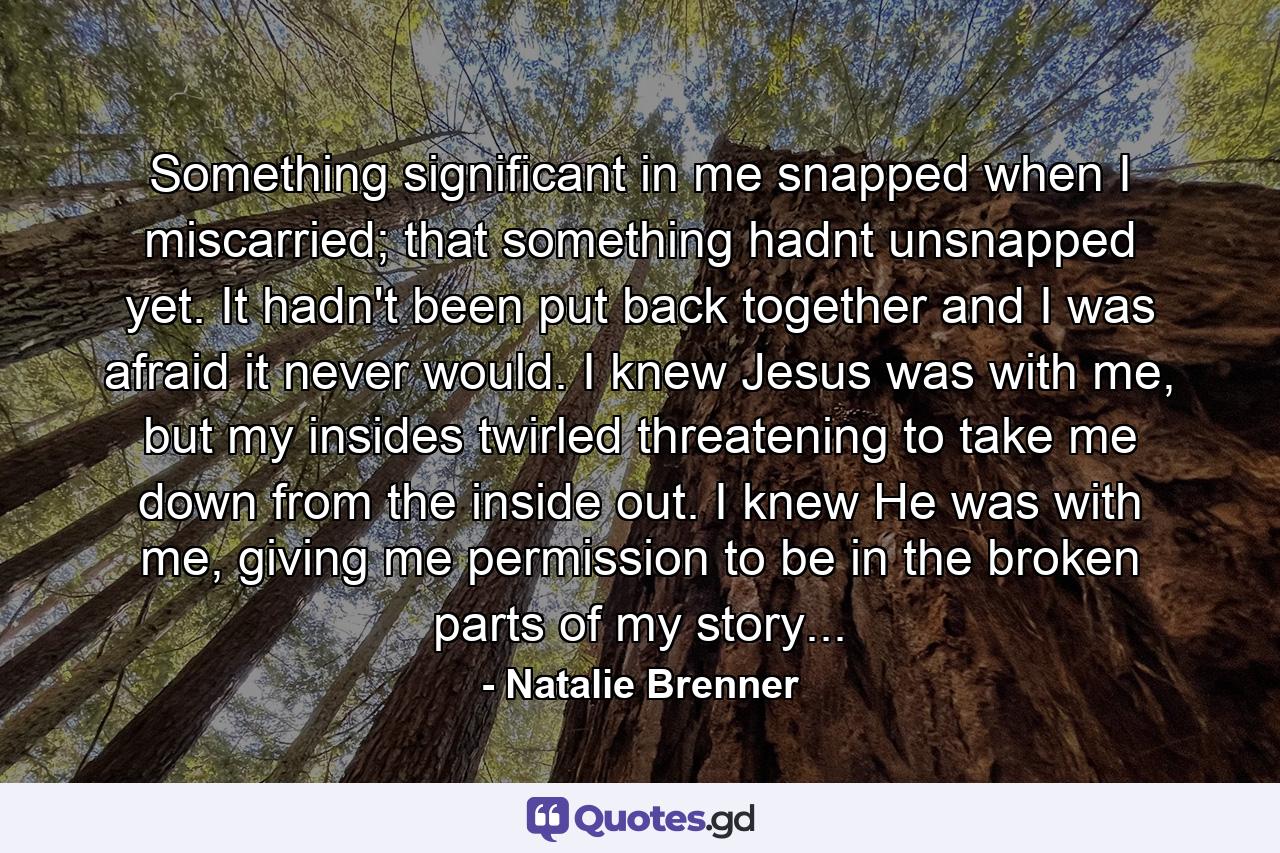 Something significant in me snapped when I miscarried; that something hadnt unsnapped yet. It hadn't been put back together and I was afraid it never would. I knew Jesus was with me, but my insides twirled threatening to take me down from the inside out. I knew He was with me, giving me permission to be in the broken parts of my story... - Quote by Natalie Brenner