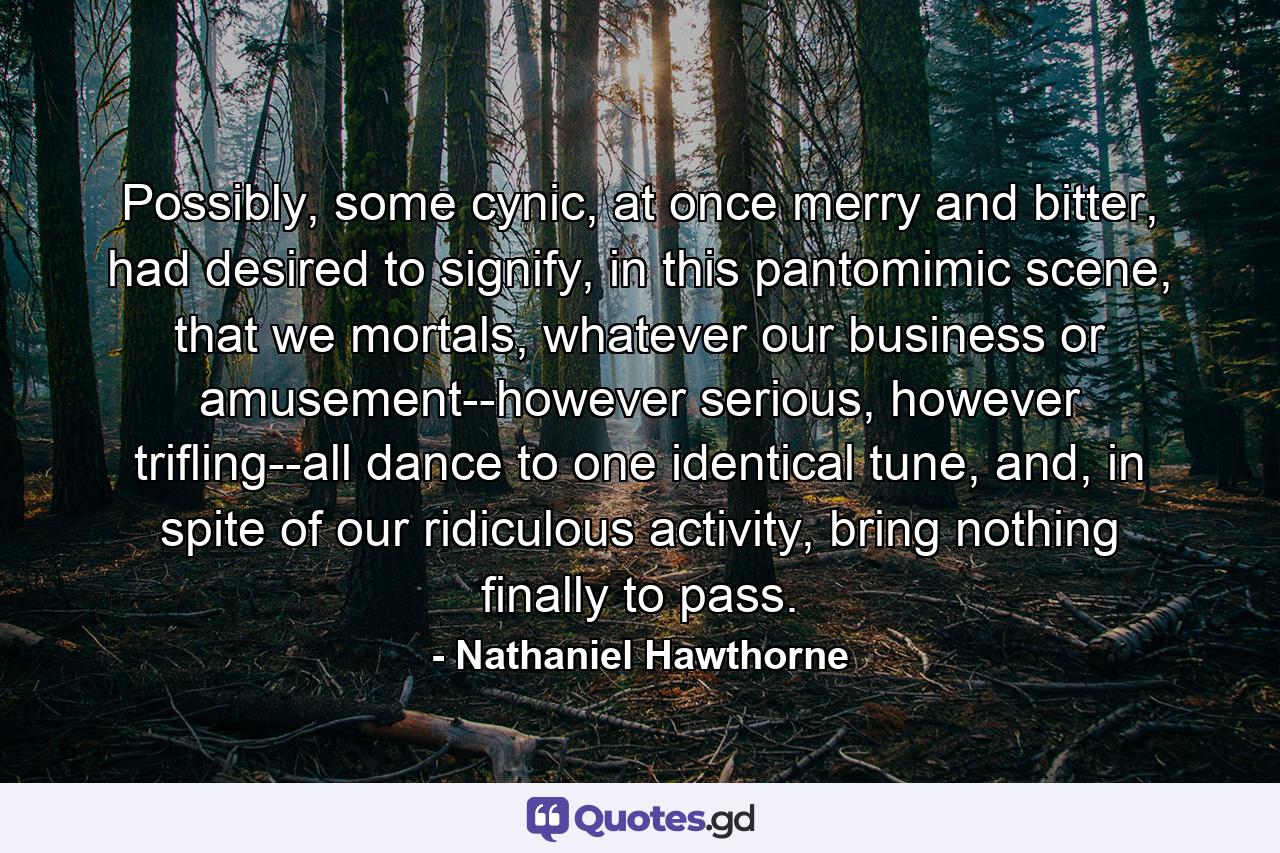 Possibly, some cynic, at once merry and bitter, had desired to signify, in this pantomimic scene, that we mortals, whatever our business or amusement--however serious, however trifling--all dance to one identical tune, and, in spite of our ridiculous activity, bring nothing finally to pass. - Quote by Nathaniel Hawthorne