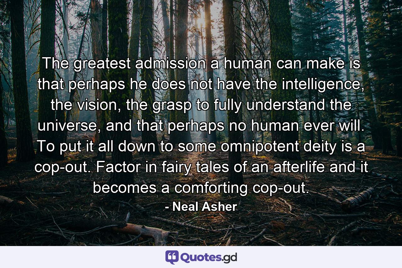 The greatest admission a human can make is that perhaps he does not have the intelligence, the vision, the grasp to fully understand the universe, and that perhaps no human ever will. To put it all down to some omnipotent deity is a cop-out. Factor in fairy tales of an afterlife and it becomes a comforting cop-out. - Quote by Neal Asher