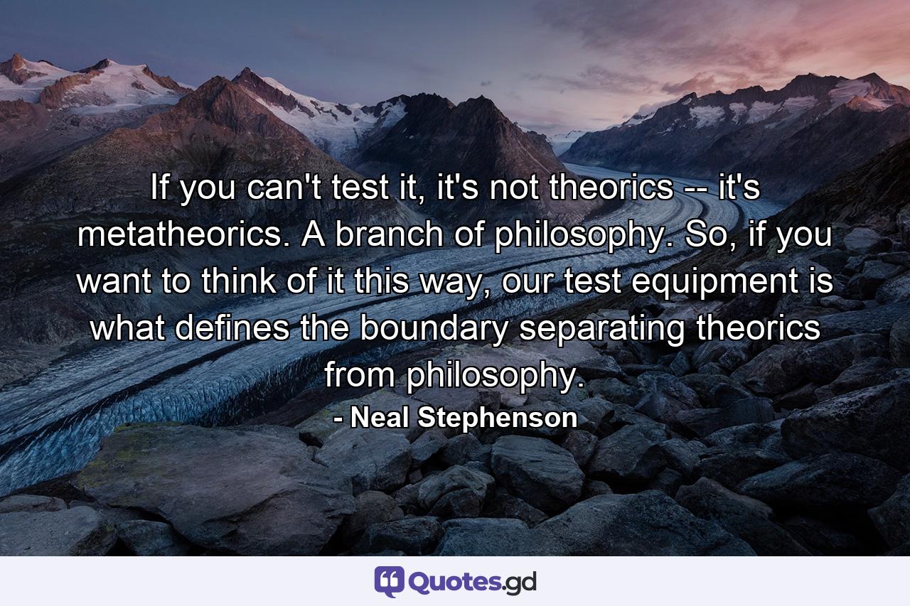 If you can't test it, it's not theorics -- it's metatheorics. A branch of philosophy. So, if you want to think of it this way, our test equipment is what defines the boundary separating theorics from philosophy. - Quote by Neal Stephenson