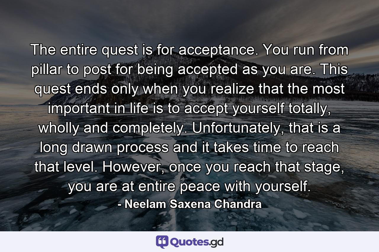 The entire quest is for acceptance. You run from pillar to post for being accepted as you are. This quest ends only when you realize that the most important in life is to accept yourself totally, wholly and completely. Unfortunately, that is a long drawn process and it takes time to reach that level. However, once you reach that stage, you are at entire peace with yourself. - Quote by Neelam Saxena Chandra