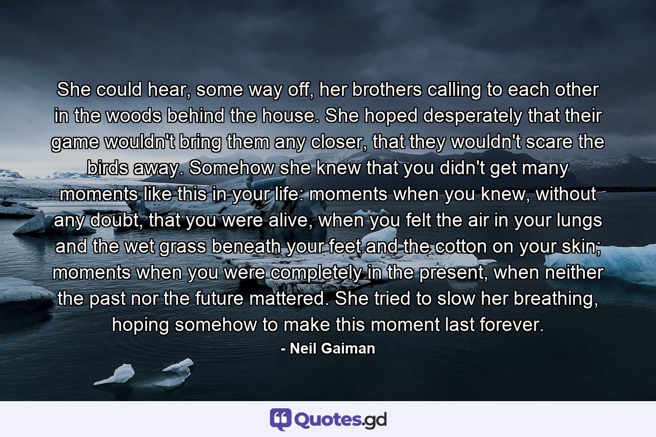 She could hear, some way off, her brothers calling to each other in the woods behind the house. She hoped desperately that their game wouldn't bring them any closer, that they wouldn't scare the birds away. Somehow she knew that you didn't get many moments like this in your life: moments when you knew, without any doubt, that you were alive, when you felt the air in your lungs and the wet grass beneath your feet and the cotton on your skin; moments when you were completely in the present, when neither the past nor the future mattered. She tried to slow her breathing, hoping somehow to make this moment last forever. - Quote by Neil Gaiman