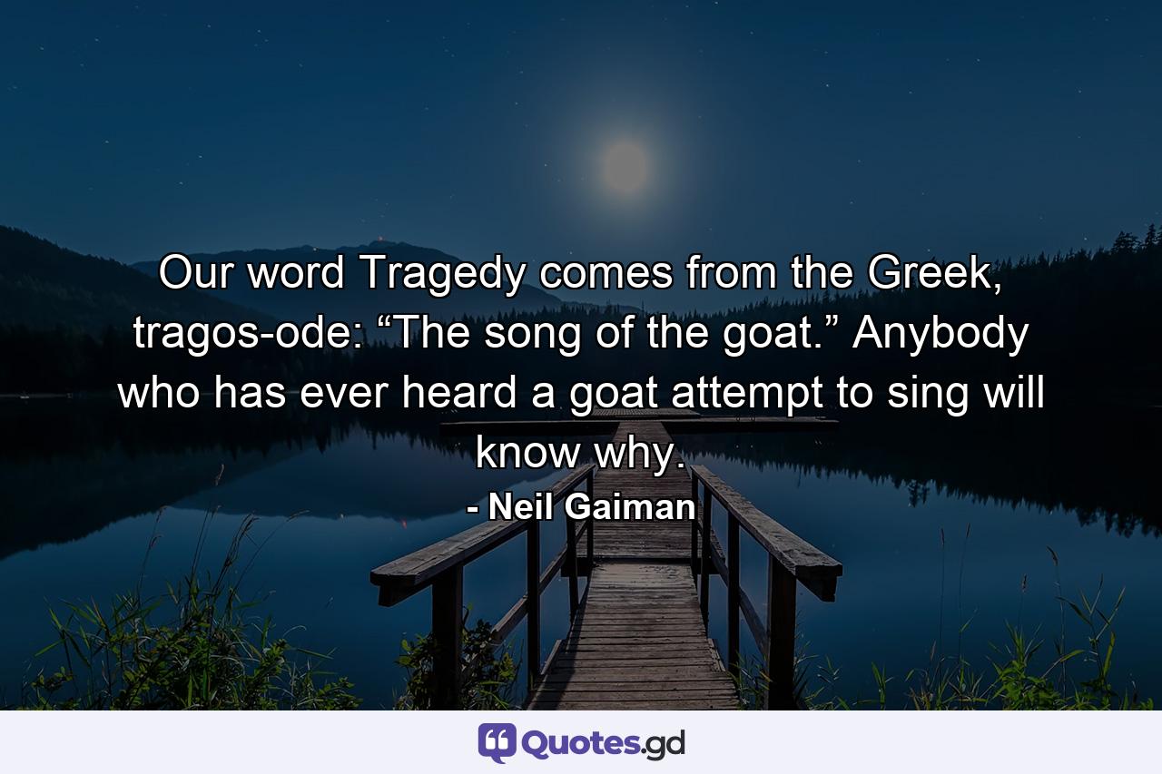 Our word Tragedy comes from the Greek, tragos-ode: “The song of the goat.” Anybody who has ever heard a goat attempt to sing will know why. - Quote by Neil Gaiman