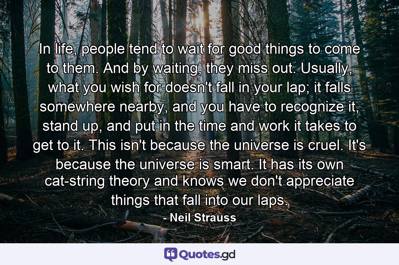 In life, people tend to wait for good things to come to them. And by waiting, they miss out. Usually, what you wish for doesn't fall in your lap; it falls somewhere nearby, and you have to recognize it, stand up, and put in the time and work it takes to get to it. This isn't because the universe is cruel. It's because the universe is smart. It has its own cat-string theory and knows we don't appreciate things that fall into our laps. - Quote by Neil Strauss