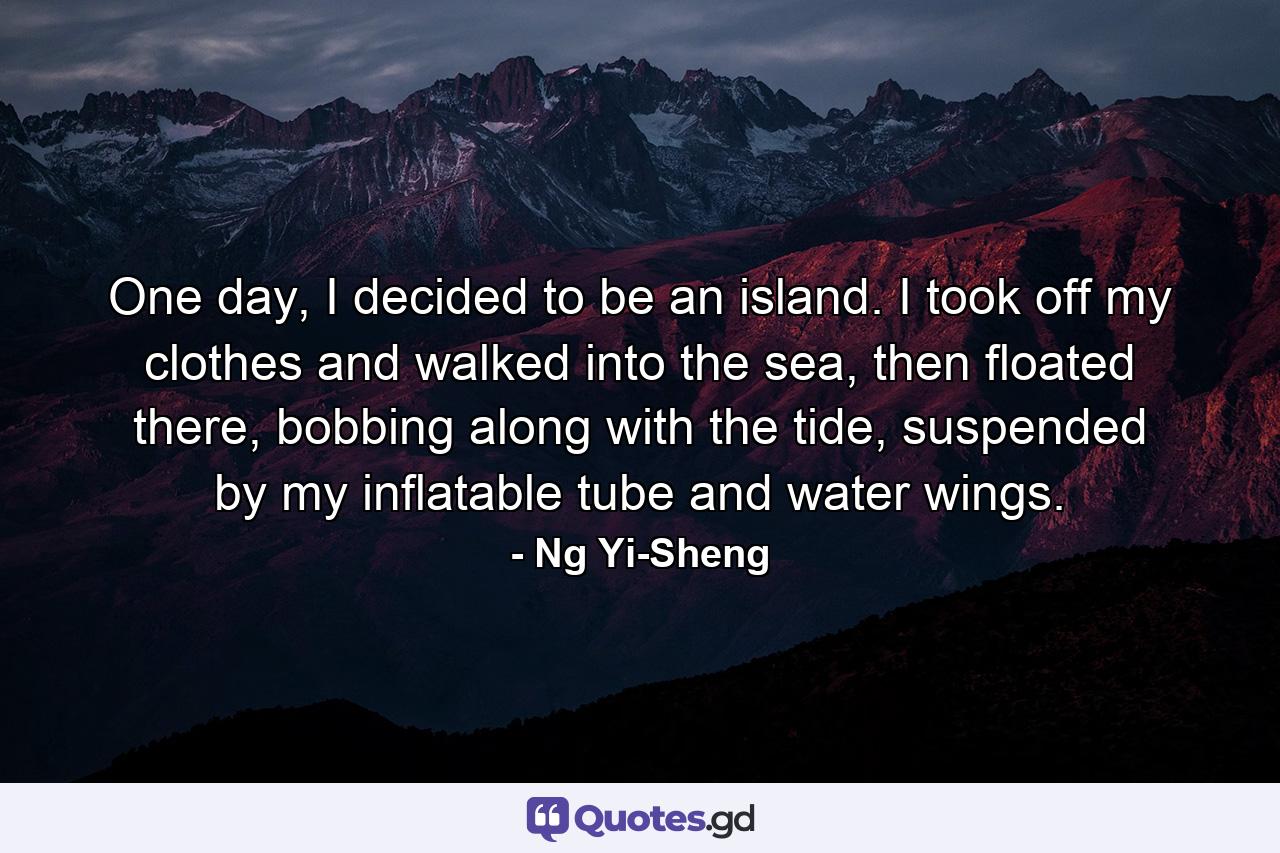 One day, I decided to be an island. I took off my clothes and walked into the sea, then floated there, bobbing along with the tide, suspended by my inflatable tube and water wings. - Quote by Ng Yi-Sheng