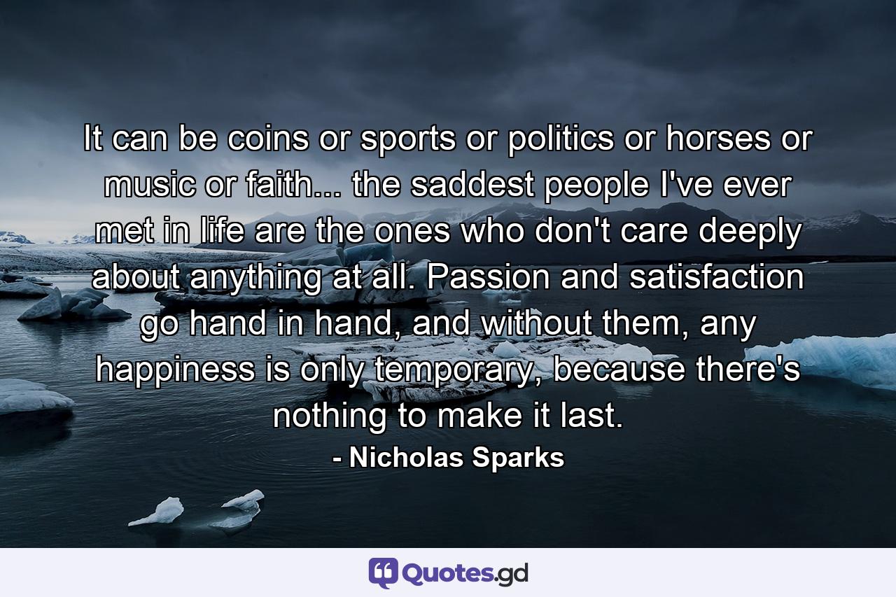 It can be coins or sports or politics or horses or music or faith... the saddest people I've ever met in life are the ones who don't care deeply about anything at all. Passion and satisfaction go hand in hand, and without them, any happiness is only temporary, because there's nothing to make it last. - Quote by Nicholas Sparks