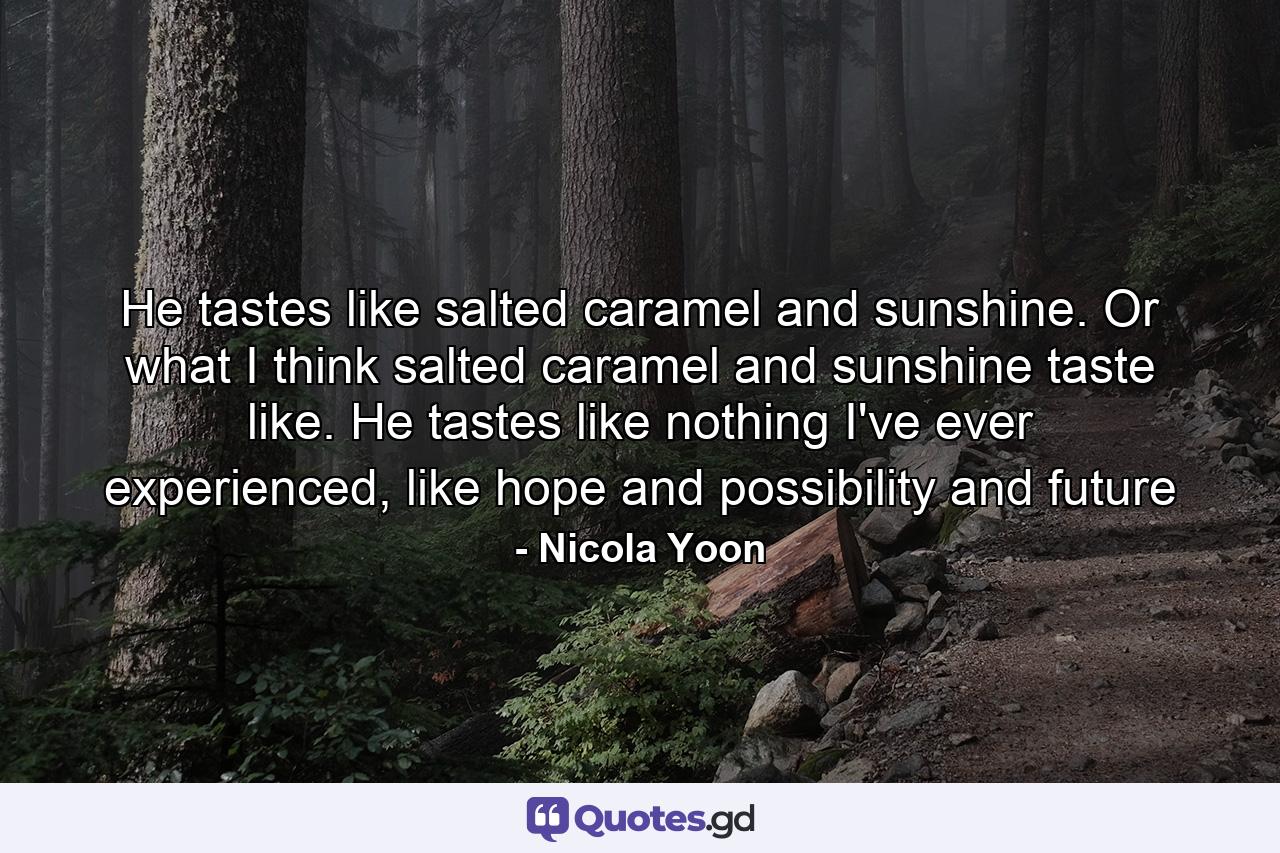 He tastes like salted caramel and sunshine. Or what I think salted caramel and sunshine taste like. He tastes like nothing I've ever experienced, like hope and possibility and future - Quote by Nicola Yoon