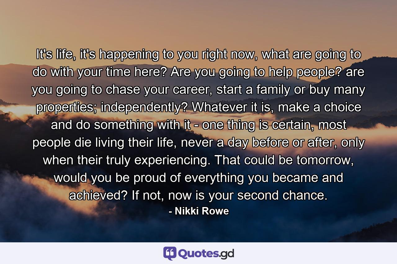 It's life, it's happening to you right now, what are going to do with your time here? Are you going to help people? are you going to chase your career, start a family or buy many properties; independently? Whatever it is, make a choice and do something with it - one thing is certain, most people die living their life, never a day before or after, only when their truly experiencing. That could be tomorrow, would you be proud of everything you became and achieved? If not, now is your second chance. - Quote by Nikki Rowe