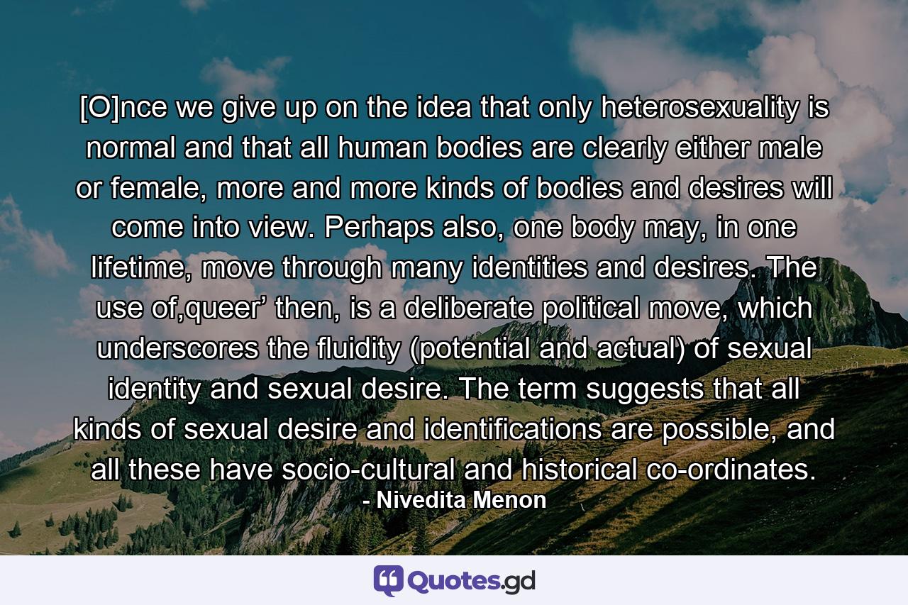 [O]nce we give up on the idea that only heterosexuality is normal and that all human bodies are clearly either male or female, more and more kinds of bodies and desires will come into view. Perhaps also, one body may, in one lifetime, move through many identities and desires. The use of,queer’ then, is a deliberate political move, which underscores the fluidity (potential and actual) of sexual identity and sexual desire. The term suggests that all kinds of sexual desire and identifications are possible, and all these have socio-cultural and historical co-ordinates. - Quote by Nivedita Menon