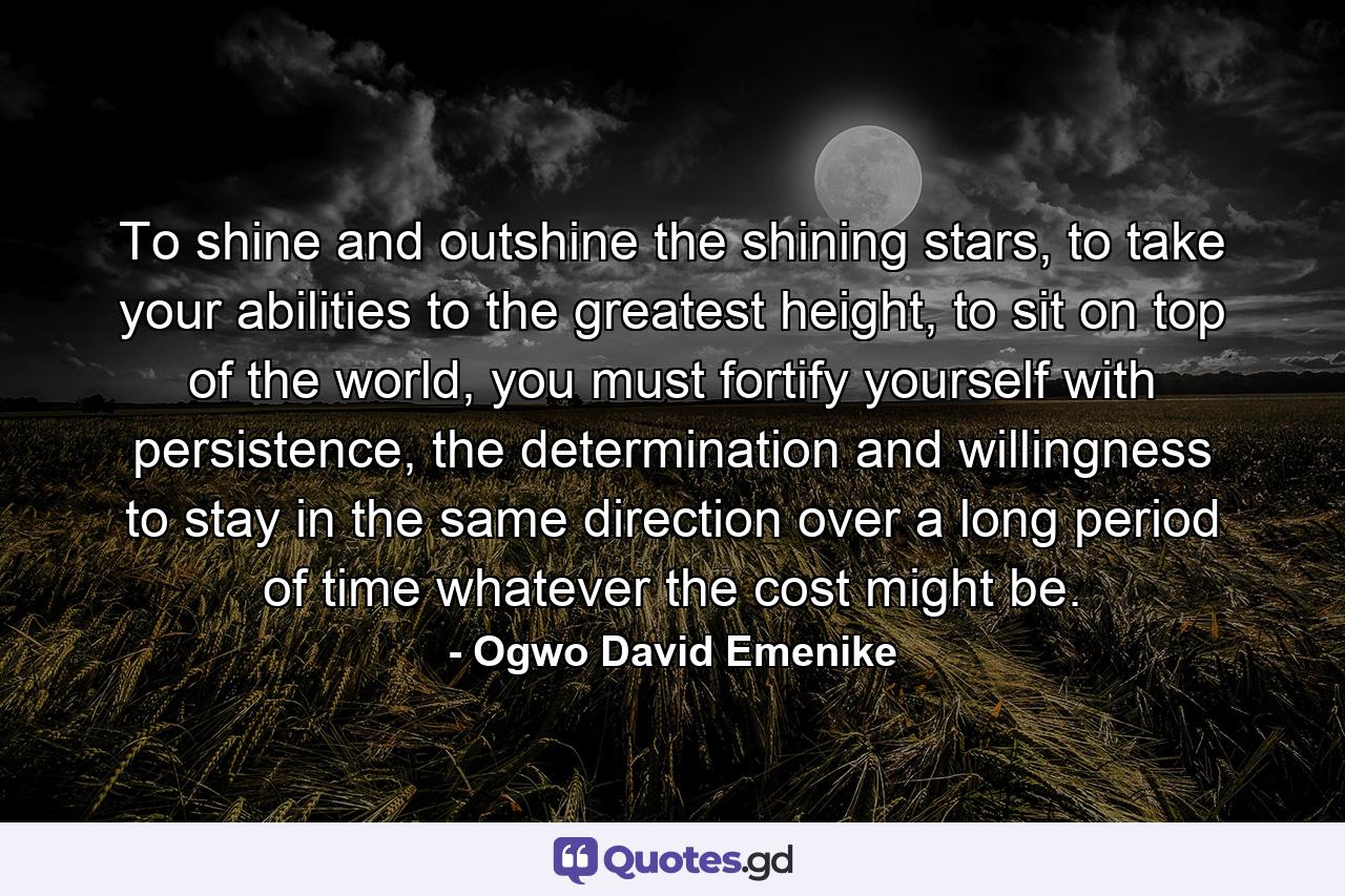 To shine and outshine the shining stars, to take your abilities to the greatest height, to sit on top of the world, you must fortify yourself with persistence, the determination and willingness to stay in the same direction over a long period of time whatever the cost might be. - Quote by Ogwo David Emenike