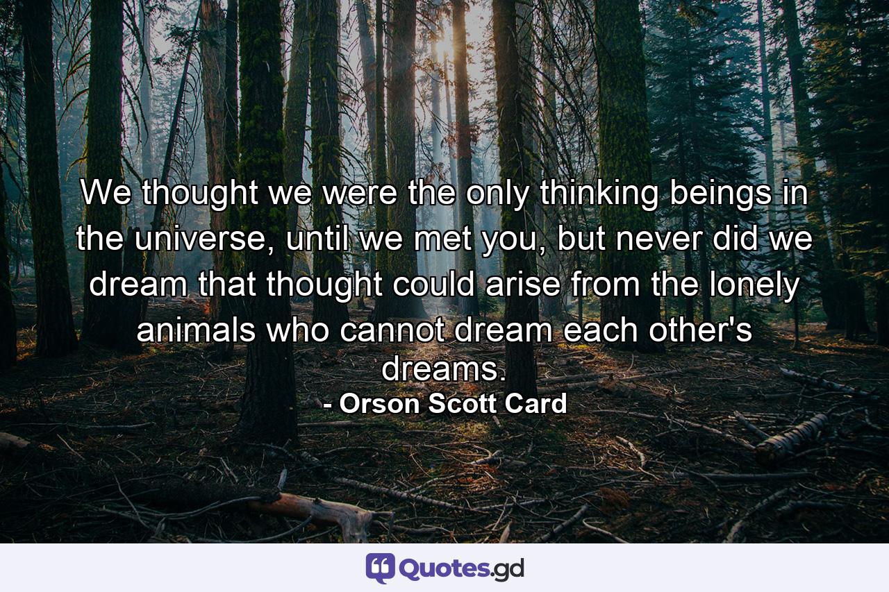 We thought we were the only thinking beings in the universe, until we met you, but never did we dream that thought could arise from the lonely animals who cannot dream each other's dreams. - Quote by Orson Scott Card