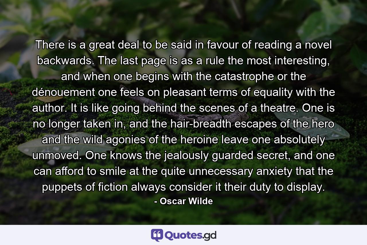 There is a great deal to be said in favour of reading a novel backwards. The last page is as a rule the most interesting, and when one begins with the catastrophe or the dénouement one feels on pleasant terms of equality with the author. It is like going behind the scenes of a theatre. One is no longer taken in, and the hair-breadth escapes of the hero and the wild agonies of the heroine leave one absolutely unmoved. One knows the jealously guarded secret, and one can afford to smile at the quite unnecessary anxiety that the puppets of fiction always consider it their duty to display. - Quote by Oscar Wilde