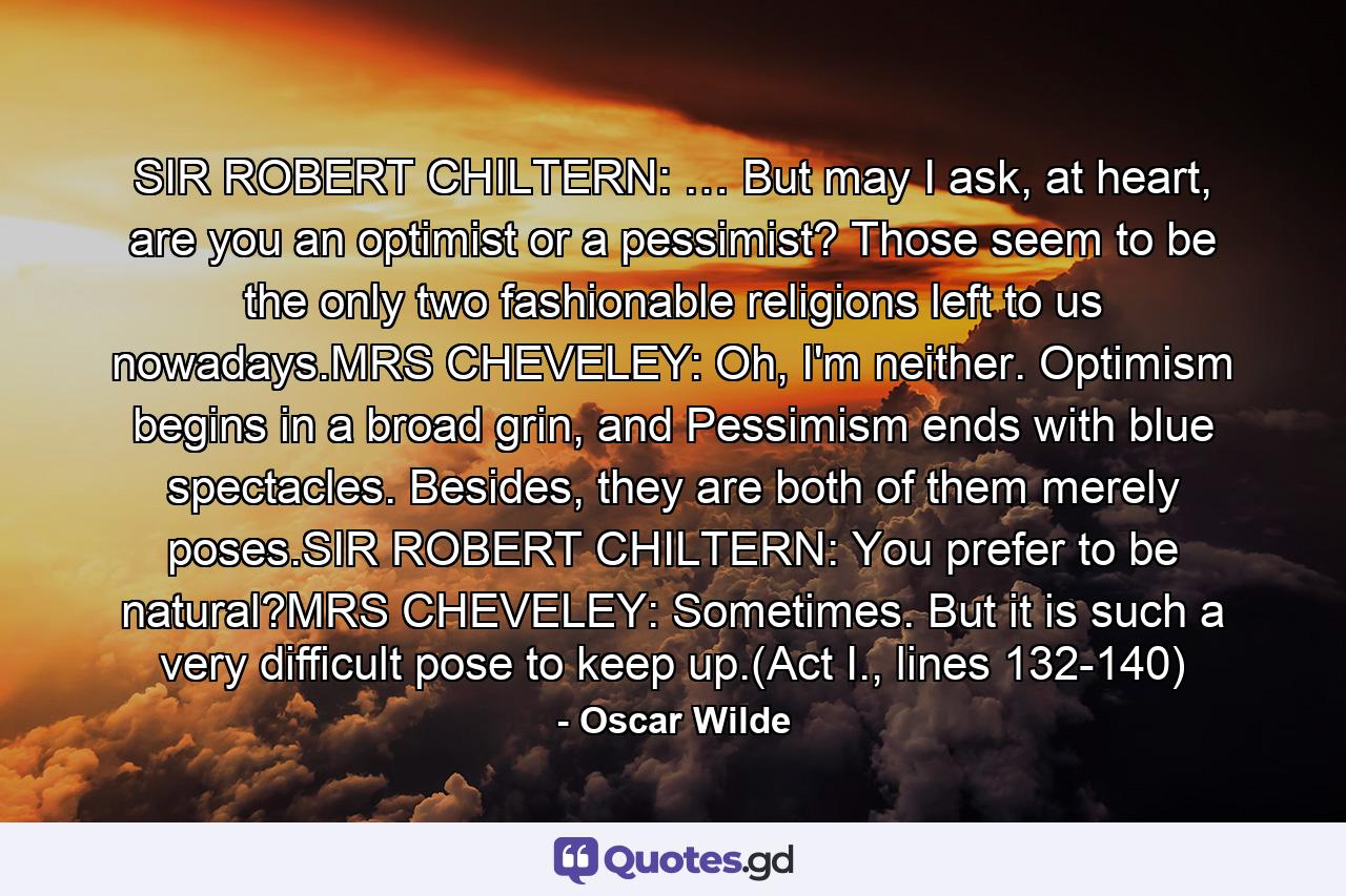 SIR ROBERT CHILTERN: … But may I ask, at heart, are you an optimist or a pessimist? Those seem to be the only two fashionable religions left to us nowadays.MRS CHEVELEY: Oh, I'm neither. Optimism begins in a broad grin, and Pessimism ends with blue spectacles. Besides, they are both of them merely poses.SIR ROBERT CHILTERN: You prefer to be natural?MRS CHEVELEY: Sometimes. But it is such a very difficult pose to keep up.(Act I., lines 132-140) - Quote by Oscar Wilde