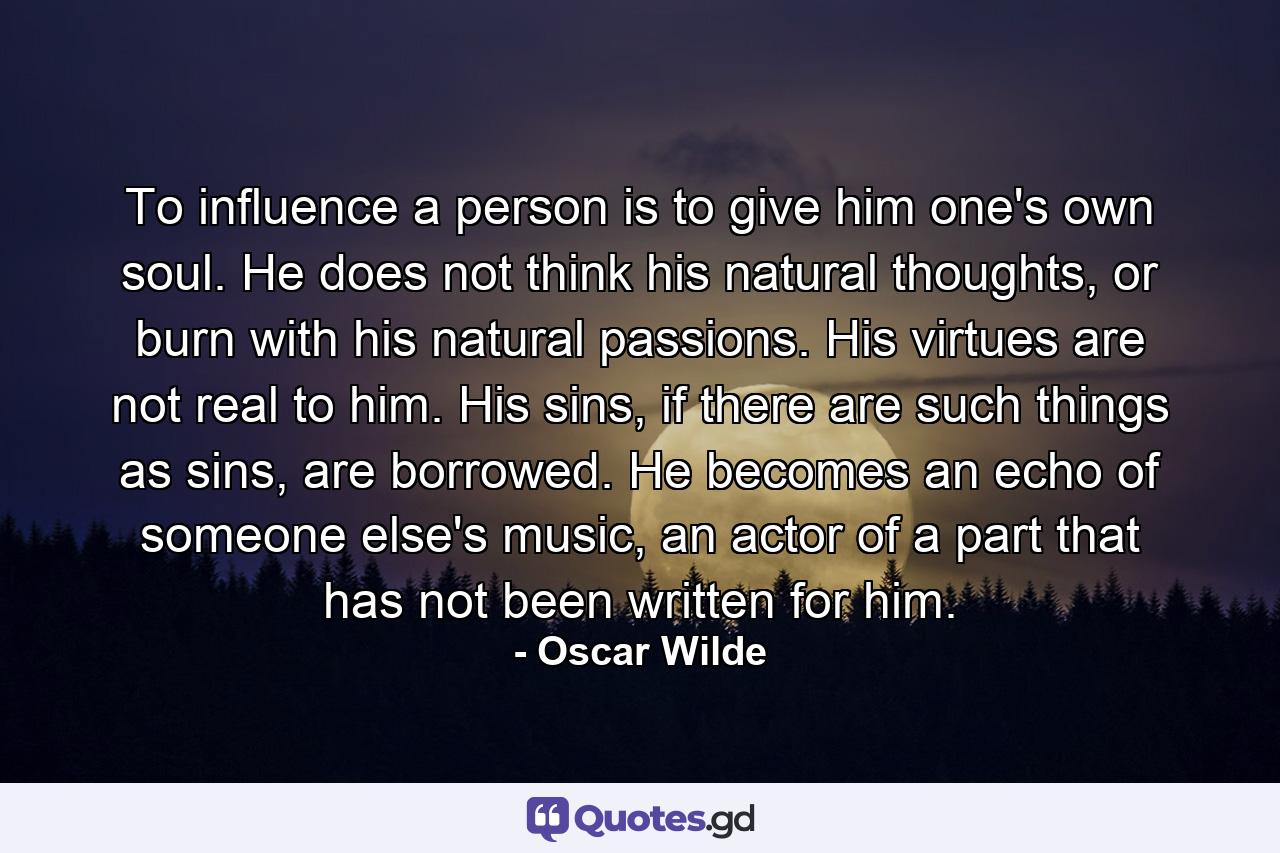 To influence a person is to give him one's own soul. He does not think his natural thoughts, or burn with his natural passions. His virtues are not real to him. His sins, if there are such things as sins, are borrowed. He becomes an echo of someone else's music, an actor of a part that has not been written for him. - Quote by Oscar Wilde