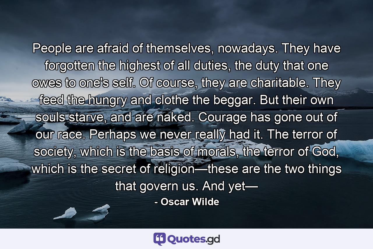 People are afraid of themselves, nowadays. They have forgotten the highest of all duties, the duty that one owes to one's self. Of course, they are charitable. They feed the hungry and clothe the beggar. But their own souls starve, and are naked. Courage has gone out of our race. Perhaps we never really had it. The terror of society, which is the basis of morals, the terror of God, which is the secret of religion—these are the two things that govern us. And yet— - Quote by Oscar Wilde