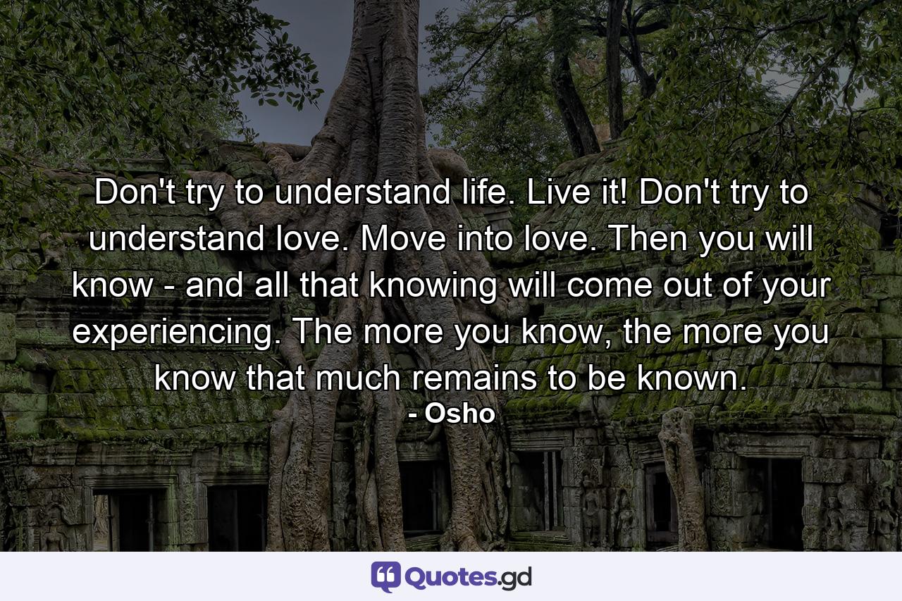 Don't try to understand life. Live it! Don't try to understand love. Move into love. Then you will know - and all that knowing will come out of your experiencing. The more you know, the more you know that much remains to be known. - Quote by Osho