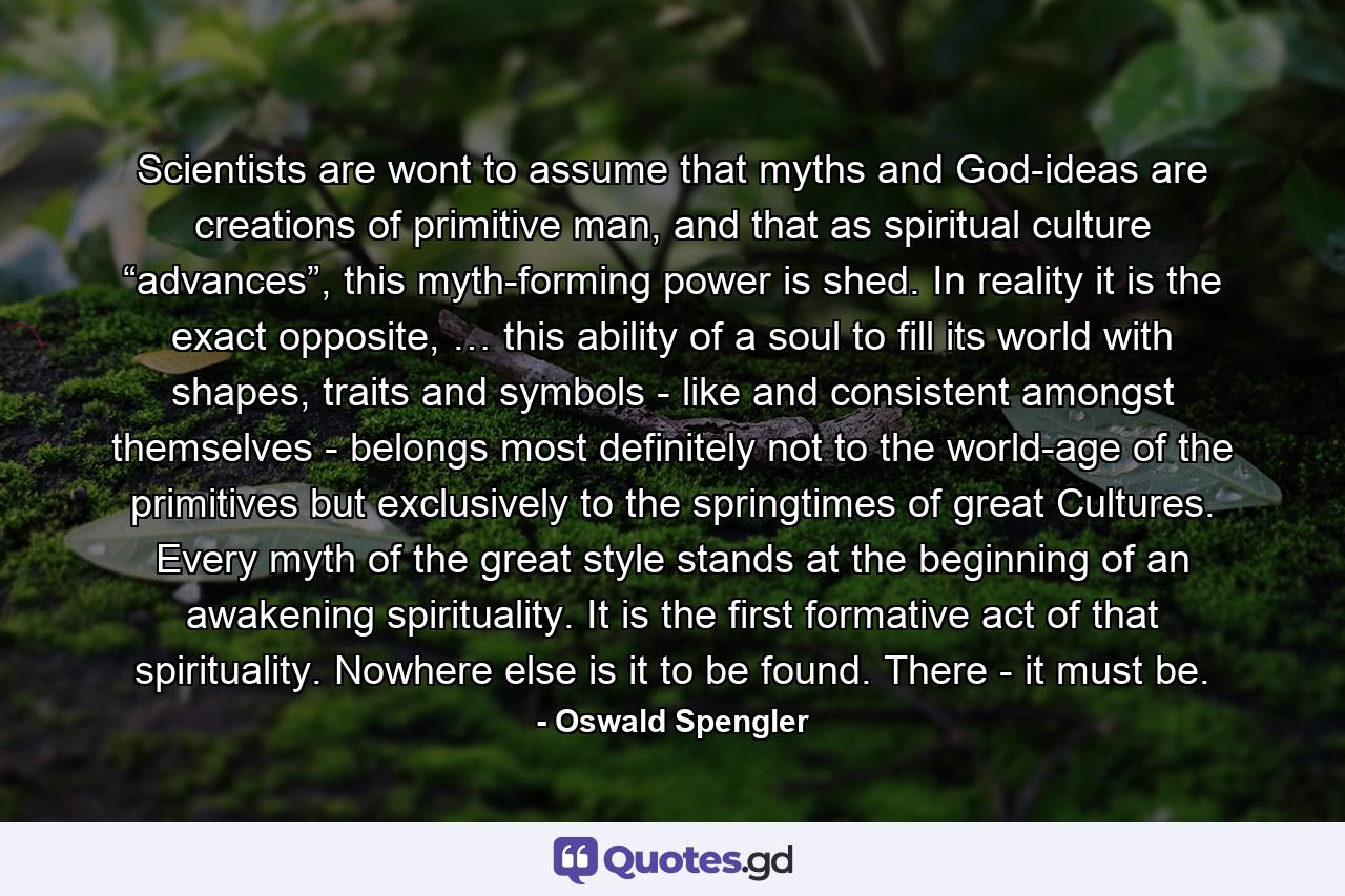 Scientists are wont to assume that myths and God-ideas are creations of primitive man, and that as spiritual culture “advances”, this myth-forming power is shed. In reality it is the exact opposite, … this ability of a soul to fill its world with shapes, traits and symbols - like and consistent amongst themselves - belongs most definitely not to the world-age of the primitives but exclusively to the springtimes of great Cultures. Every myth of the great style stands at the beginning of an awakening spirituality. It is the first formative act of that spirituality. Nowhere else is it to be found. There - it must be. - Quote by Oswald Spengler