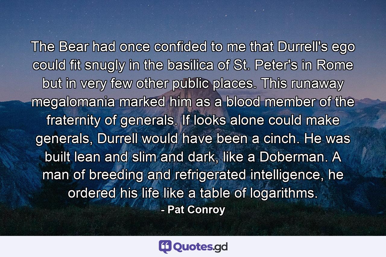 The Bear had once confided to me that Durrell's ego could fit snugly in the basilica of St. Peter's in Rome but in very few other public places. This runaway megalomania marked him as a blood member of the fraternity of generals. If looks alone could make generals, Durrell would have been a cinch. He was built lean and slim and dark, like a Doberman. A man of breeding and refrigerated intelligence, he ordered his life like a table of logarithms. - Quote by Pat Conroy