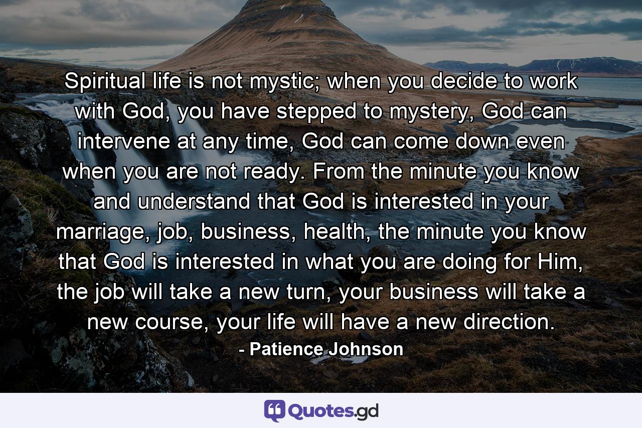 Spiritual life is not mystic; when you decide to work with God, you have stepped to mystery, God can intervene at any time, God can come down even when you are not ready. From the minute you know and understand that God is interested in your marriage, job, business, health, the minute you know that God is interested in what you are doing for Him, the job will take a new turn, your business will take a new course, your life will have a new direction. - Quote by Patience Johnson