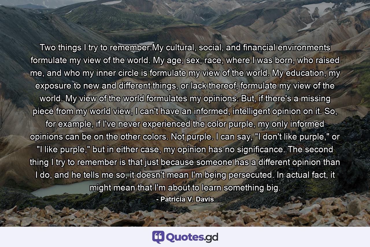Two things I try to remember:My cultural, social, and financial environments formulate my view of the world. My age, sex, race, where I was born, who raised me, and who my inner circle is formulate my view of the world. My education, my exposure to new and different things, or lack thereof, formulate my view of the world. My view of the world formulates my opinions. But, if there's a missing piece from my world view, I can't have an informed, intelligent opinion on it. So, for example, if I've never experienced the color purple, my only informed opinions can be on the other colors. Not purple. I can say, 