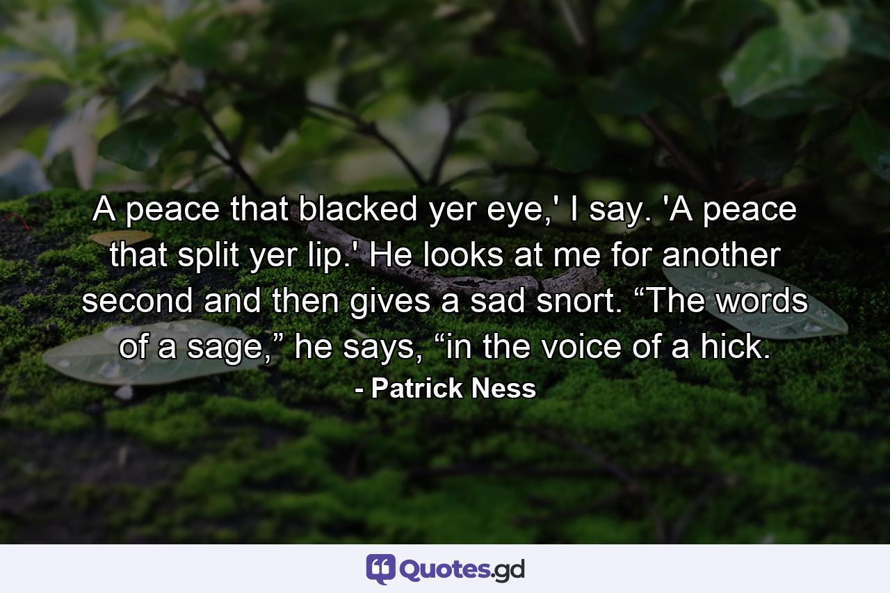 A peace that blacked yer eye,' I say. 'A peace that split yer lip.' He looks at me for another second and then gives a sad snort. “The words of a sage,” he says, “in the voice of a hick. - Quote by Patrick Ness