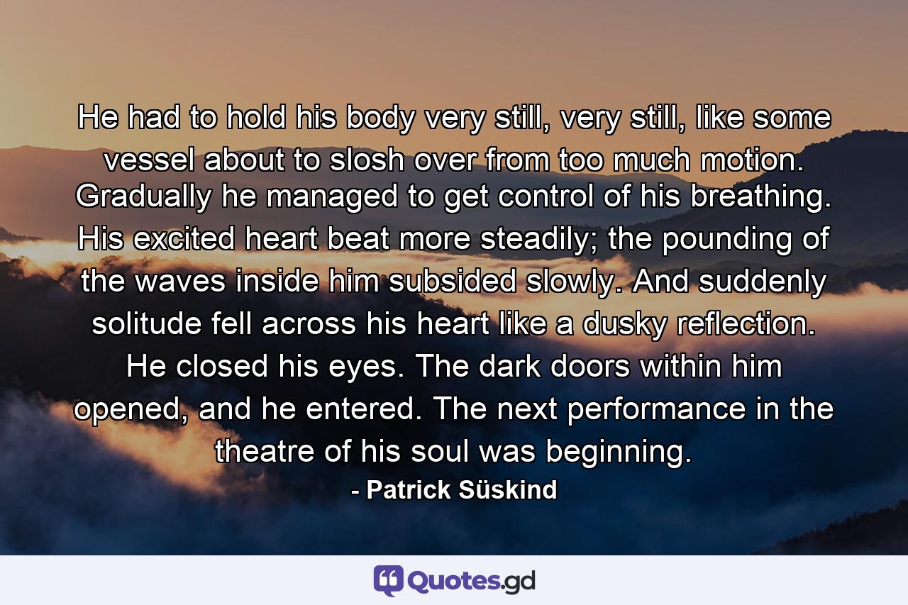 He had to hold his body very still, very still, like some vessel about to slosh over from too much motion. Gradually he managed to get control of his breathing. His excited heart beat more steadily; the pounding of the waves inside him subsided slowly. And suddenly solitude fell across his heart like a dusky reflection. He closed his eyes. The dark doors within him opened, and he entered. The next performance in the theatre of his soul was beginning. - Quote by Patrick Süskind