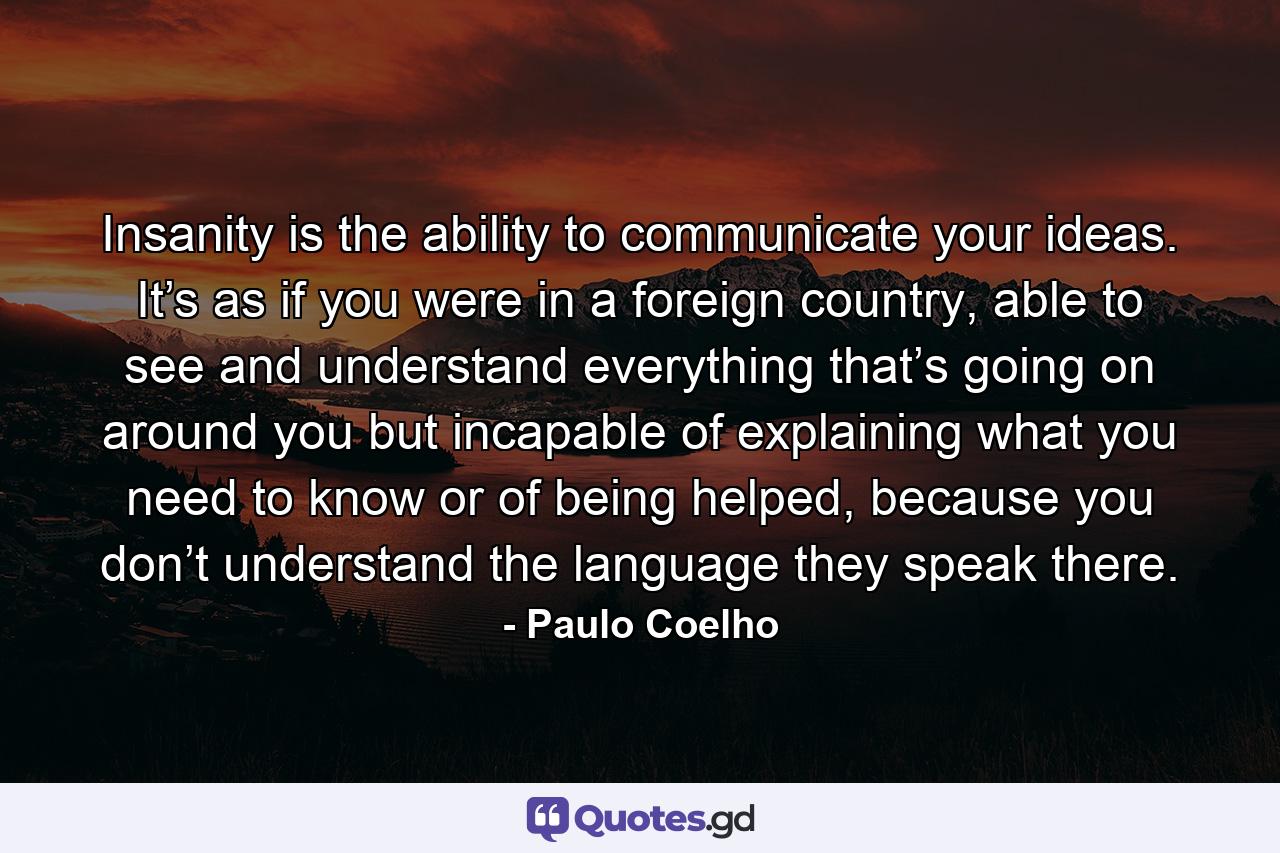 Insanity is the ability to communicate your ideas. It’s as if you were in a foreign country, able to see and understand everything that’s going on around you but incapable of explaining what you need to know or of being helped, because you don’t understand the language they speak there. - Quote by Paulo Coelho