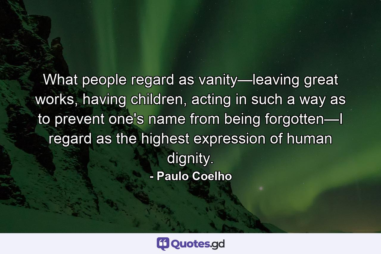 What people regard as vanity—leaving great works, having children, acting in such a way as to prevent one's name from being forgotten—I regard as the highest expression of human dignity. - Quote by Paulo Coelho