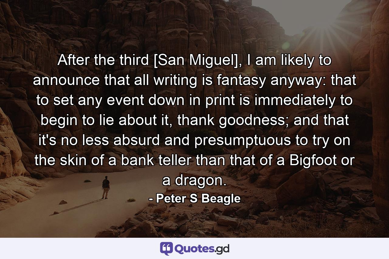 After the third [San Miguel], I am likely to announce that all writing is fantasy anyway: that to set any event down in print is immediately to begin to lie about it, thank goodness; and that it's no less absurd and presumptuous to try on the skin of a bank teller than that of a Bigfoot or a dragon. - Quote by Peter S Beagle