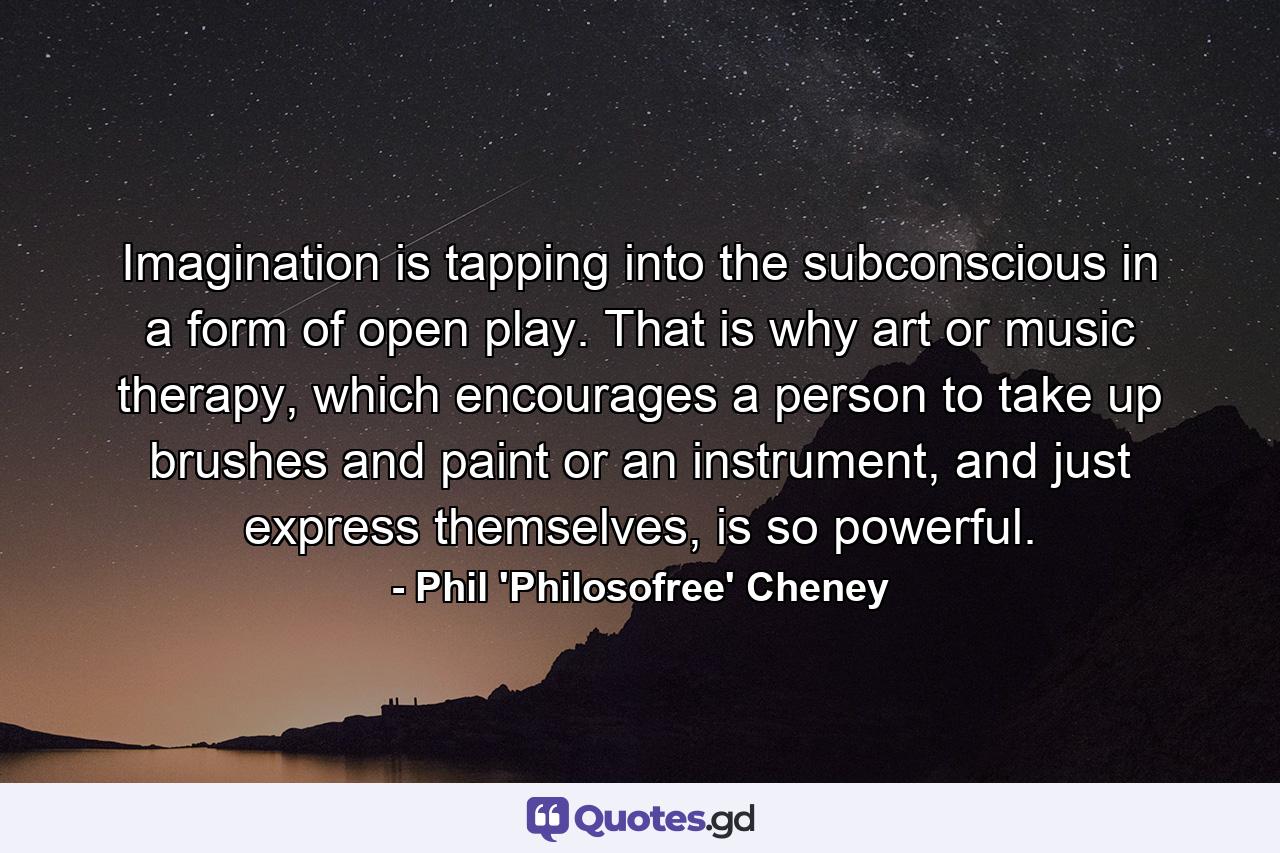 Imagination is tapping into the subconscious in a form of open play. That is why art or music therapy, which encourages a person to take up brushes and paint or an instrument, and just express themselves, is so powerful. - Quote by Phil 'Philosofree' Cheney