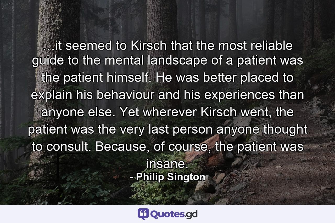 …it seemed to Kirsch that the most reliable guide to the mental landscape of a patient was the patient himself. He was better placed to explain his behaviour and his experiences than anyone else. Yet wherever Kirsch went, the patient was the very last person anyone thought to consult. Because, of course, the patient was insane. - Quote by Philip Sington