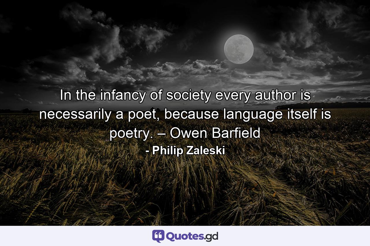 In the infancy of society every author is necessarily a poet, because language itself is poetry. – Owen Barfield - Quote by Philip Zaleski