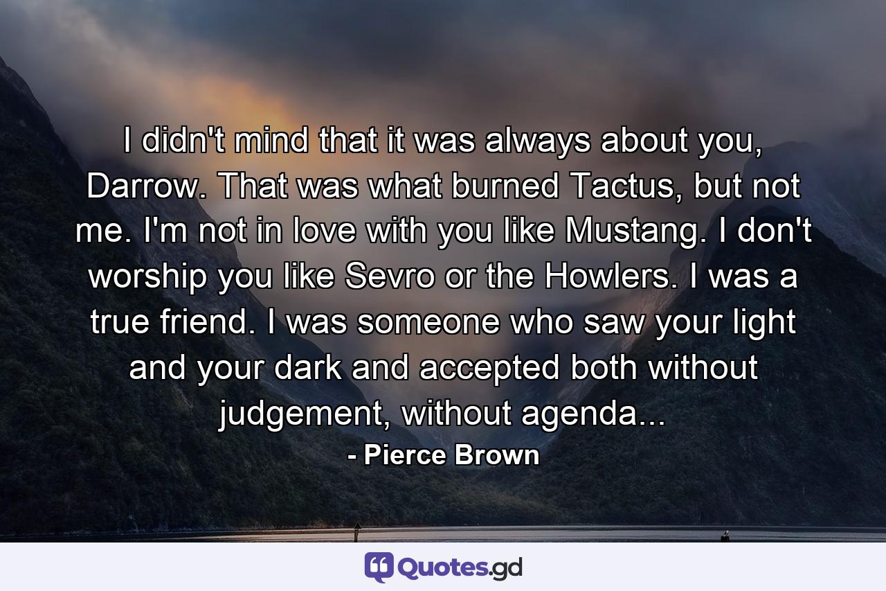 I didn't mind that it was always about you, Darrow. That was what burned Tactus, but not me. I'm not in love with you like Mustang. I don't worship you like Sevro or the Howlers. I was a true friend. I was someone who saw your light and your dark and accepted both without judgement, without agenda... - Quote by Pierce Brown