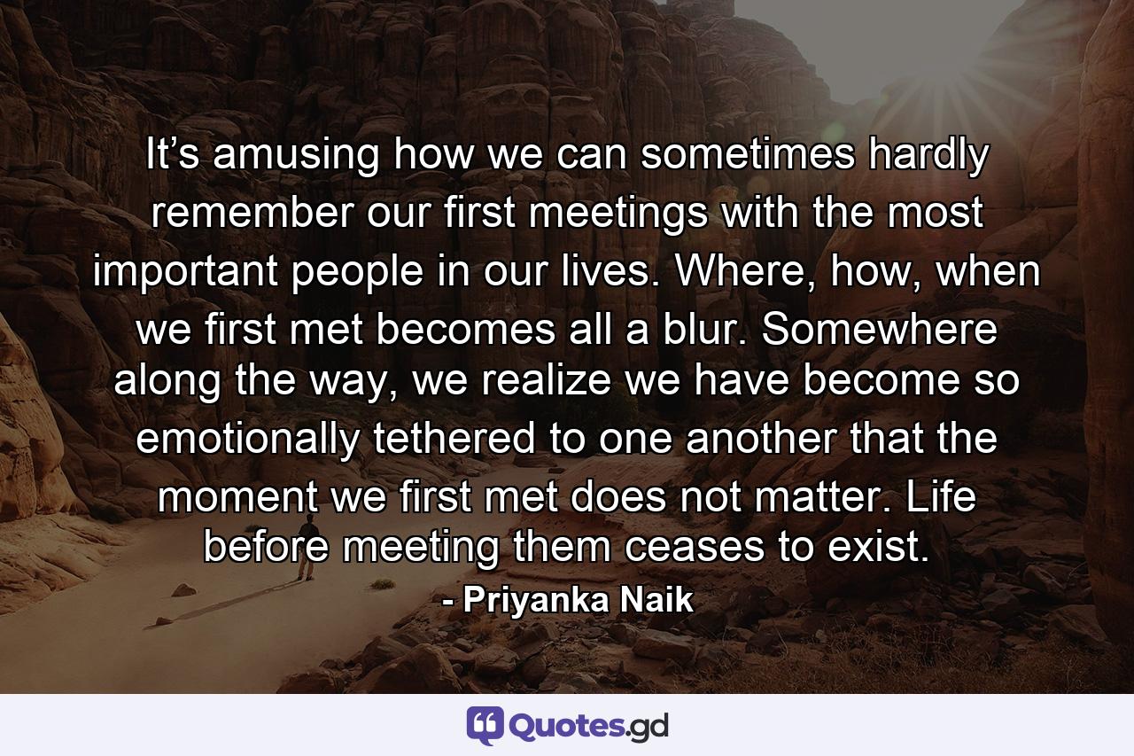 It’s amusing how we can sometimes hardly remember our first meetings with the most important people in our lives. Where, how, when we first met becomes all a blur. Somewhere along the way, we realize we have become so emotionally tethered to one another that the moment we first met does not matter. Life before meeting them ceases to exist. - Quote by Priyanka Naik