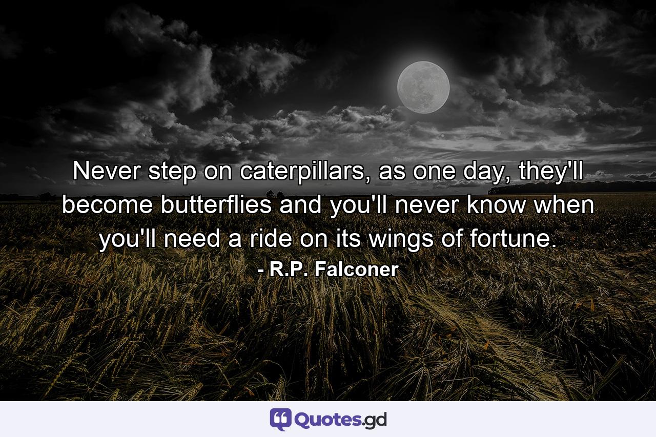 Never step on caterpillars, as one day, they'll become butterflies and you'll never know when you'll need a ride on its wings of fortune. - Quote by R.P. Falconer