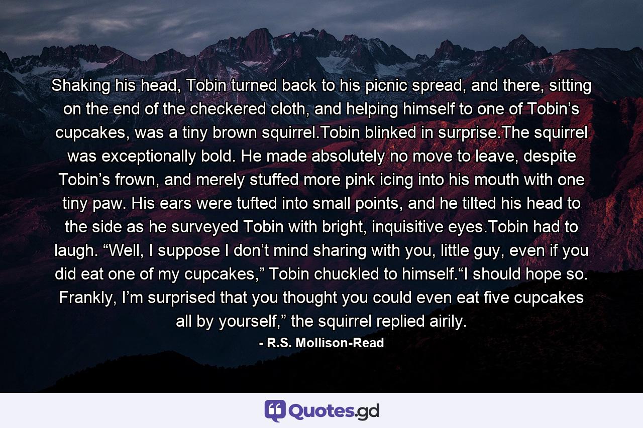 Shaking his head, Tobin turned back to his picnic spread, and there, sitting on the end of the checkered cloth, and helping himself to one of Tobin’s cupcakes, was a tiny brown squirrel.Tobin blinked in surprise.The squirrel was exceptionally bold. He made absolutely no move to leave, despite Tobin’s frown, and merely stuffed more pink icing into his mouth with one tiny paw. His ears were tufted into small points, and he tilted his head to the side as he surveyed Tobin with bright, inquisitive eyes.Tobin had to laugh. “Well, I suppose I don’t mind sharing with you, little guy, even if you did eat one of my cupcakes,” Tobin chuckled to himself.“I should hope so. Frankly, I’m surprised that you thought you could even eat five cupcakes all by yourself,” the squirrel replied airily. - Quote by R.S. Mollison-Read