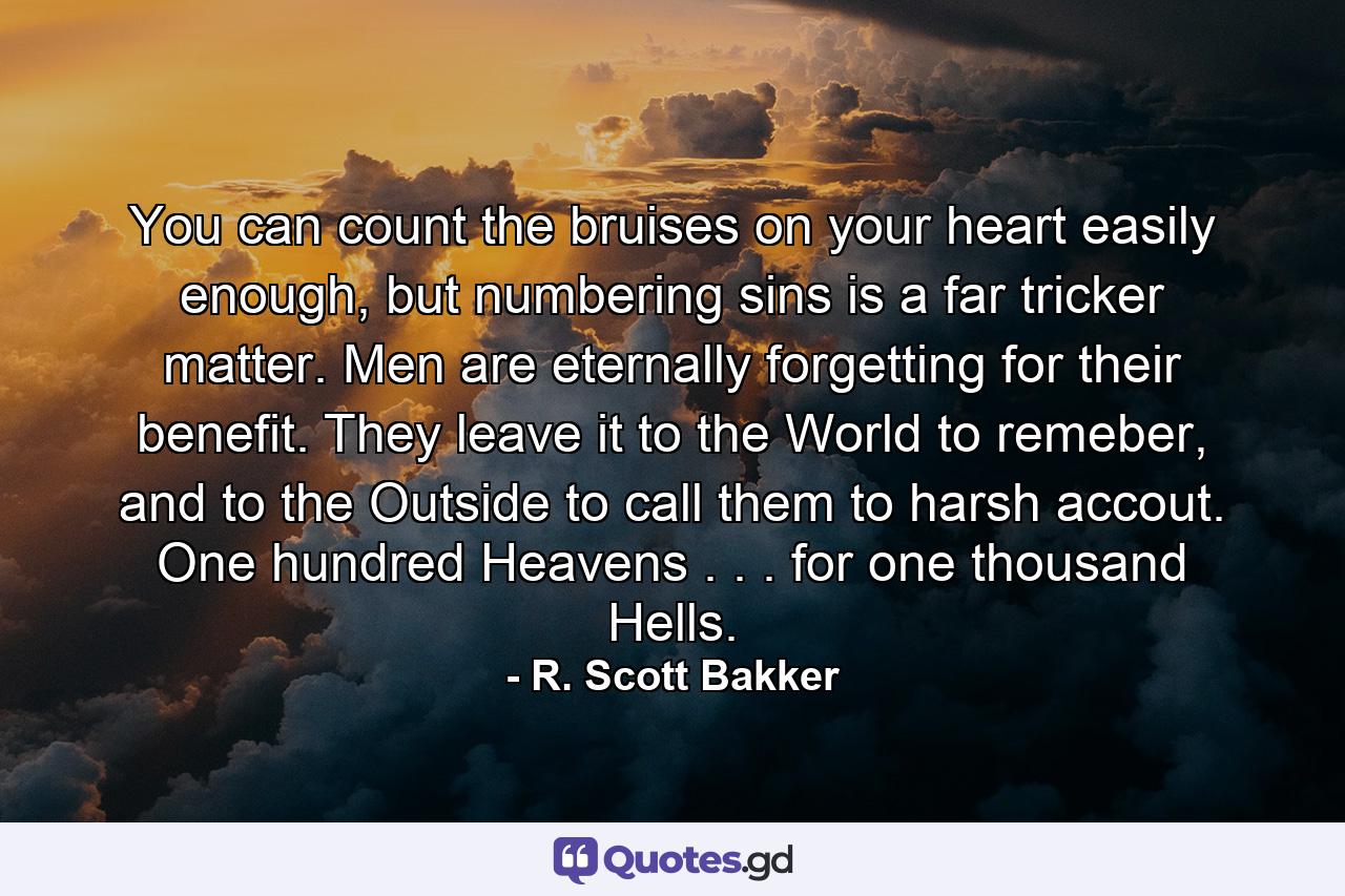 You can count the bruises on your heart easily enough, but numbering sins is a far tricker matter. Men are eternally forgetting for their benefit. They leave it to the World to remeber, and to the Outside to call them to harsh accout. One hundred Heavens . . . for one thousand Hells. - Quote by R. Scott Bakker