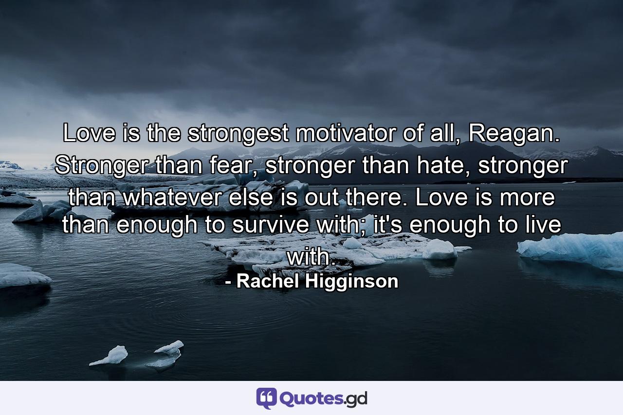 Love is the strongest motivator of all, Reagan. Stronger than fear, stronger than hate, stronger than whatever else is out there. Love is more than enough to survive with; it's enough to live with. - Quote by Rachel Higginson