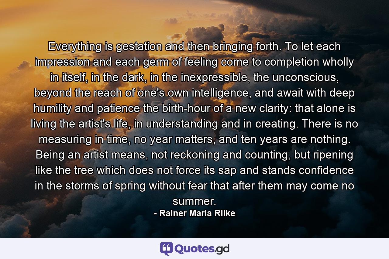 Everything is gestation and then bringing forth. To let each impression and each germ of feeling come to completion wholly in itself, in the dark, in the inexpressible, the unconscious, beyond the reach of one's own intelligence, and await with deep humility and patience the birth-hour of a new clarity: that alone is living the artist's life, in understanding and in creating. There is no measuring in time, no year matters, and ten years are nothing. Being an artist means, not reckoning and counting, but ripening like the tree which does not force its sap and stands confidence in the storms of spring without fear that after them may come no summer. - Quote by Rainer Maria Rilke