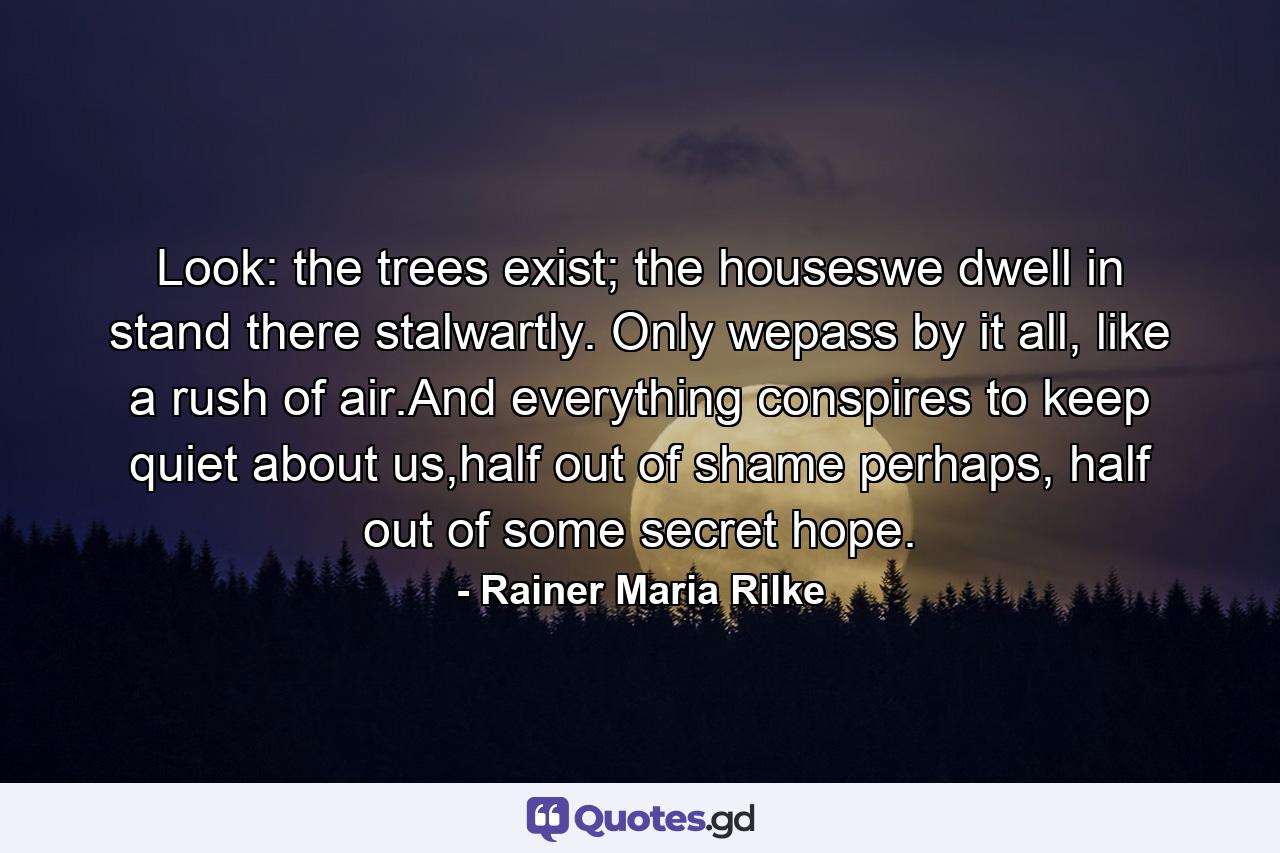 Look: the trees exist; the houseswe dwell in stand there stalwartly. Only wepass by it all, like a rush of air.And everything conspires to keep quiet about us,half out of shame perhaps, half out of some secret hope. - Quote by Rainer Maria Rilke